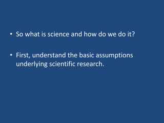 • So what is science and how do we do it?

• First, understand the basic assumptions
  underlying scientific research.
 