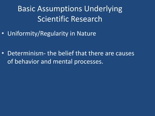 Basic Assumptions Underlying
           Scientific Research
• Uniformity/Regularity in Nature

• Determinism- the belief that there are causes
  of behavior and mental processes.
 