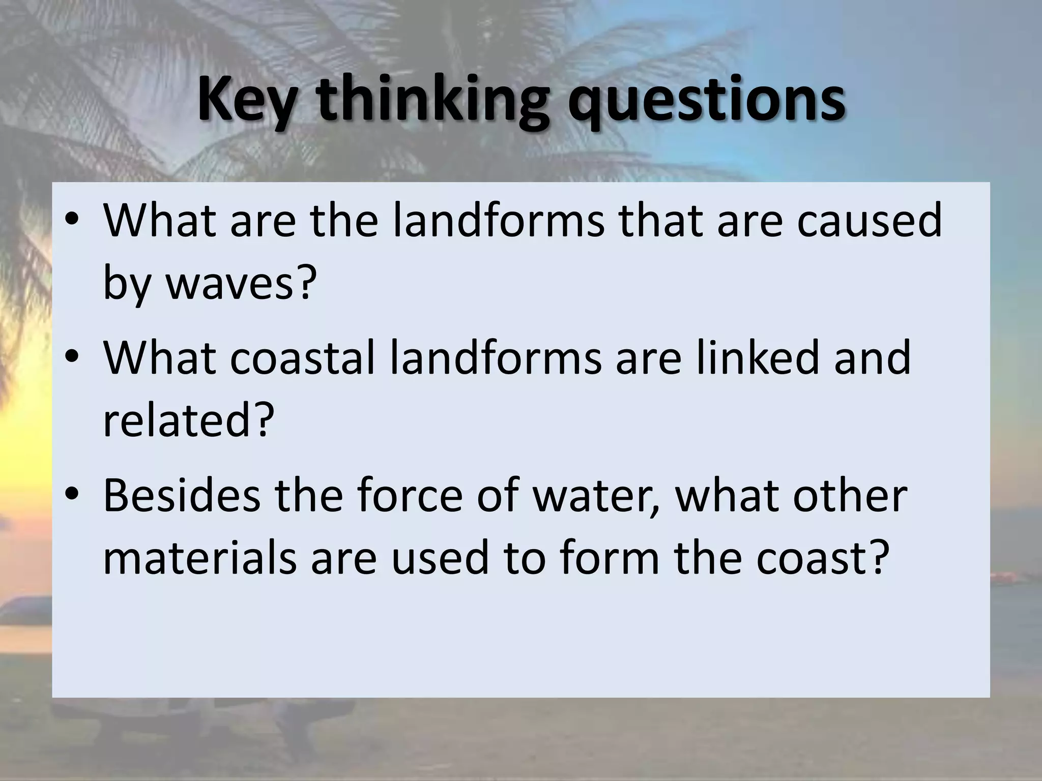 Key thinking questions
• What are the landforms that are caused
by waves?
• What coastal landforms are linked and
related?
• Besides the force of water, what other
materials are used to form the coast?
 