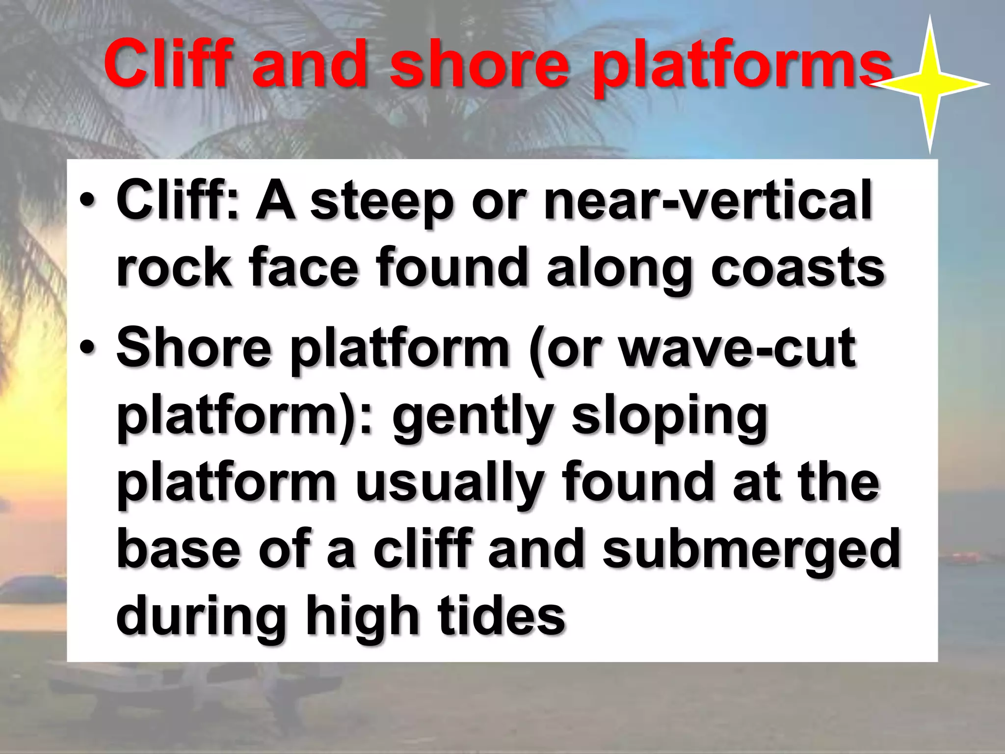 Cliff and shore platforms
• Cliff: A steep or near-vertical
rock face found along coasts
• Shore platform (or wave-cut
platform): gently sloping
platform usually found at the
base of a cliff and submerged
during high tides
 