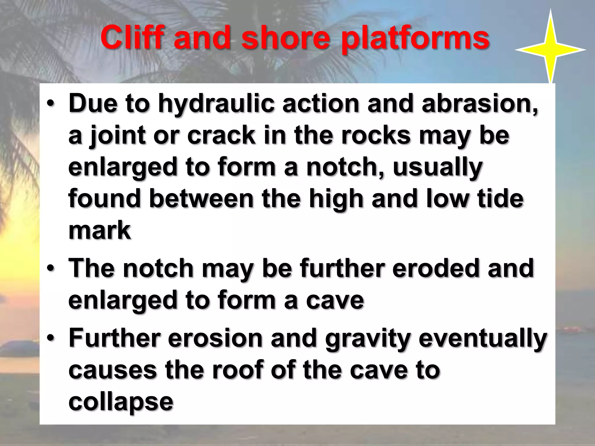 Cliff and shore platforms
• Due to hydraulic action and abrasion,
a joint or crack in the rocks may be
enlarged to form a notch, usually
found between the high and low tide
mark
• The notch may be further eroded and
enlarged to form a cave
• Further erosion and gravity eventually
causes the roof of the cave to
collapse
 