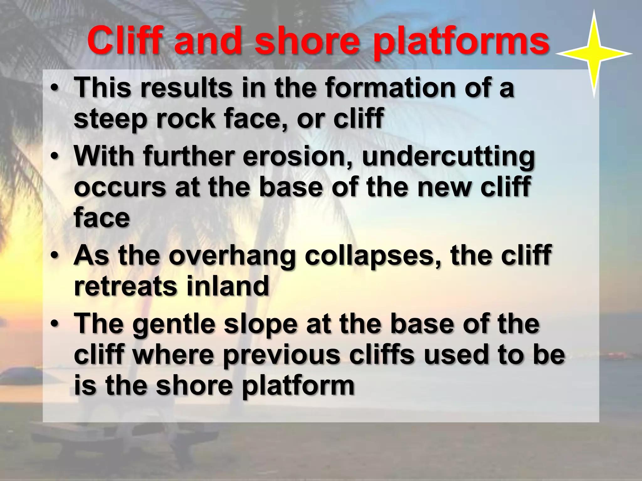 Cliff and shore platforms
• This results in the formation of a
steep rock face, or cliff
• With further erosion, undercutting
occurs at the base of the new cliff
face
• As the overhang collapses, the cliff
retreats inland
• The gentle slope at the base of the
cliff where previous cliffs used to be
is the shore platform
 