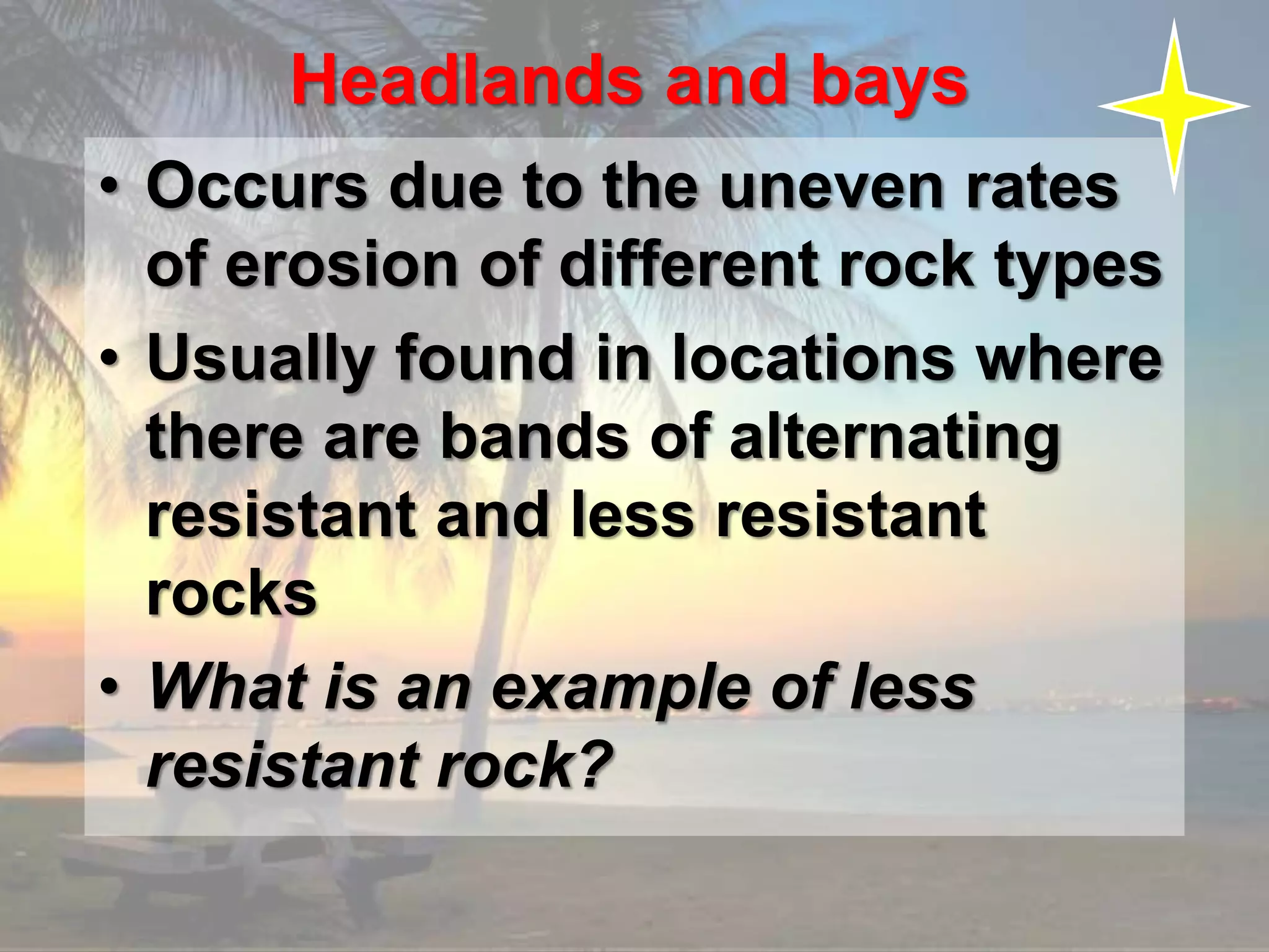 Headlands and bays
• Occurs due to the uneven rates
of erosion of different rock types
• Usually found in locations where
there are bands of alternating
resistant and less resistant
rocks
• What is an example of less
resistant rock?
 