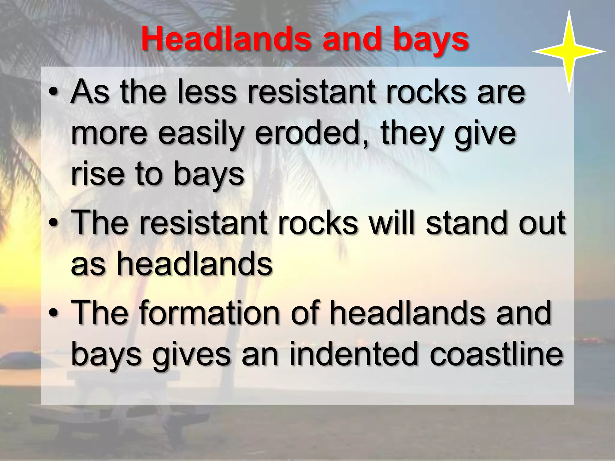 Headlands and bays
• As the less resistant rocks are
more easily eroded, they give
rise to bays
• The resistant rocks will stand out
as headlands
• The formation of headlands and
bays gives an indented coastline
 