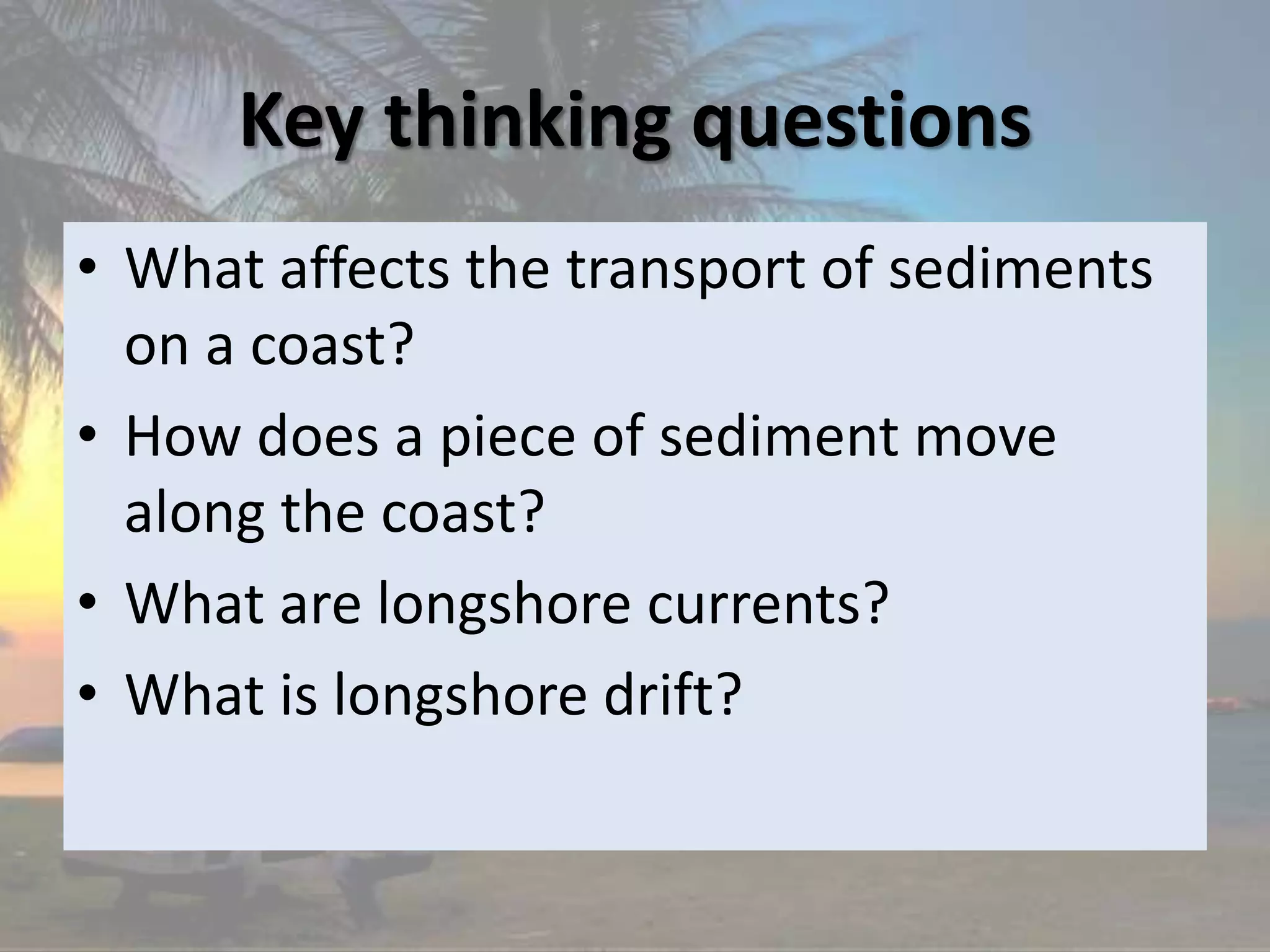Key thinking questions
• What affects the transport of sediments
on a coast?
• How does a piece of sediment move
along the coast?
• What are longshore currents?
• What is longshore drift?
 