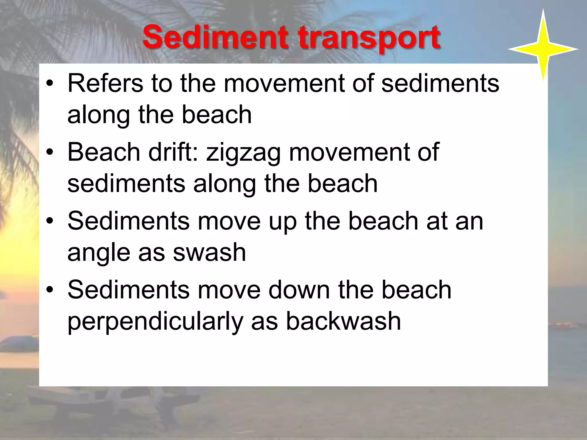 Sediment transport
• Refers to the movement of sediments
along the beach
• Beach drift: zigzag movement of
sediments along the beach
• Sediments move up the beach at an
angle as swash
• Sediments move down the beach
perpendicularly as backwash
 
