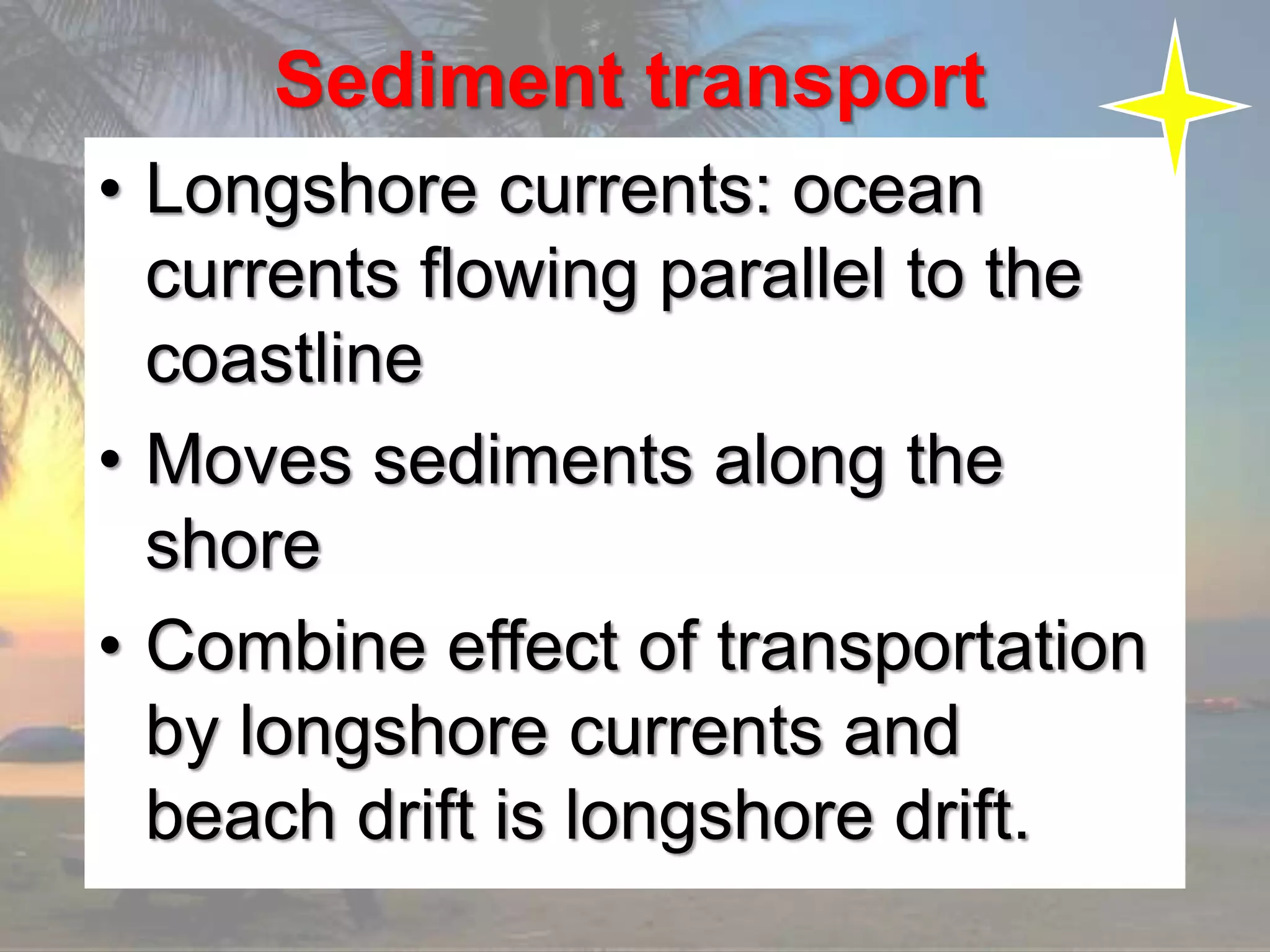 Sediment transport
• Longshore currents: ocean
currents flowing parallel to the
coastline
• Moves sediments along the
shore
• Combine effect of transportation
by longshore currents and
beach drift is longshore drift.
 