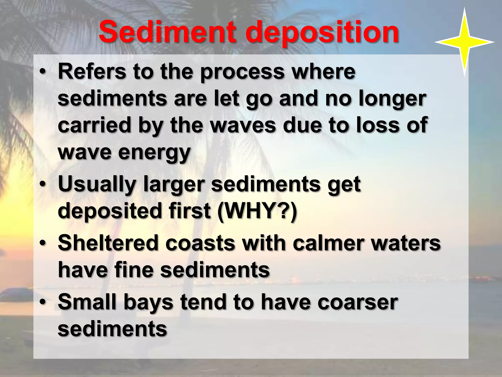Sediment deposition
• Refers to the process where
sediments are let go and no longer
carried by the waves due to loss of
wave energy
• Usually larger sediments get
deposited first (WHY?)
• Sheltered coasts with calmer waters
have fine sediments
• Small bays tend to have coarser
sediments
 