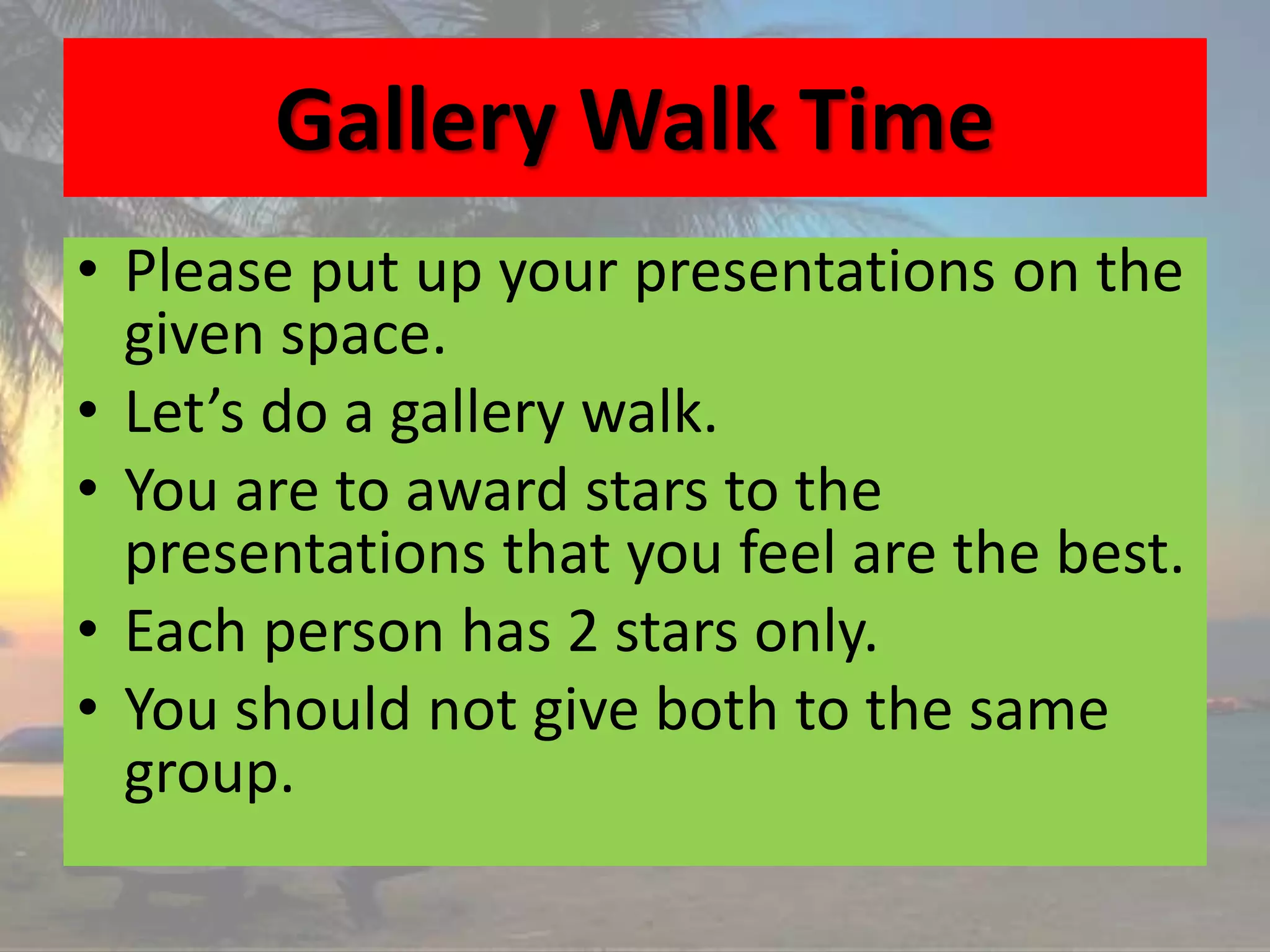 Gallery Walk Time
• Please put up your presentations on the
given space.
• Let’s do a gallery walk.
• You are to award stars to the
presentations that you feel are the best.
• Each person has 2 stars only.
• You should not give both to the same
group.
 