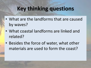 Key thinking questions
• What are the landforms that are caused
by waves?
• What coastal landforms are linked and
related?
• Besides the force of water, what other
materials are used to form the coast?
 