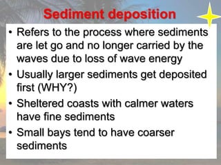 Sediment deposition
• Refers to the process where sediments
are let go and no longer carried by the
waves due to loss of wave energy
• Usually larger sediments get deposited
first (WHY?)
• Sheltered coasts with calmer waters
have fine sediments
• Small bays tend to have coarser
sediments
 