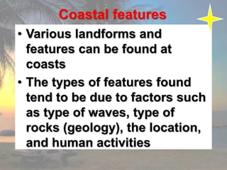 Coastal features
• Various landforms and
features can be found at
coasts
• The types of features found
tend to be due to factors such
as type of waves, type of
rocks (geology), the location,
and human activities
 