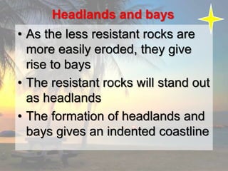 Headlands and bays
• As the less resistant rocks are
more easily eroded, they give
rise to bays
• The resistant rocks will stand out
as headlands
• The formation of headlands and
bays gives an indented coastline
 
