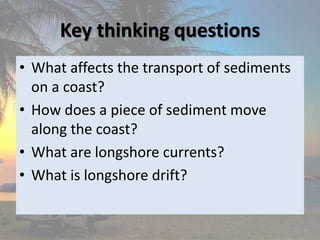 Key thinking questions
• What affects the transport of sediments
on a coast?
• How does a piece of sediment move
along the coast?
• What are longshore currents?
• What is longshore drift?
 