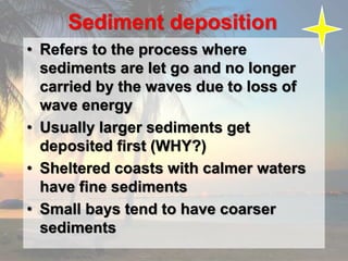 Sediment deposition
• Refers to the process where
sediments are let go and no longer
carried by the waves due to loss of
wave energy
• Usually larger sediments get
deposited first (WHY?)
• Sheltered coasts with calmer waters
have fine sediments
• Small bays tend to have coarser
sediments
 