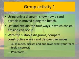 Group activity 1
• Using only a diagram, show how a sand
particle is moved along the beach.
• List and explain the four ways in which coastal
erosion can occur.
• With the suitable diagrams, compare
constructive waves and destructive waves
– 30 minutes, discuss and put down what your team
feels is correct.
– Point form.
 