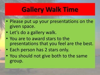 Gallery Walk Time
• Please put up your presentations on the
given space.
• Let’s do a gallery walk.
• You are to award stars to the
presentations that you feel are the best.
• Each person has 2 stars only.
• You should not give both to the same
group.
 