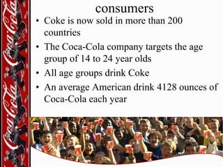consumers

• Coke is now sold in more than 200
countries
• The Coca-Cola company targets the age
group of 14 to 24 year olds
• All age groups drink Coke
• An average American drink 4128 ounces of
Coca-Cola each year

 