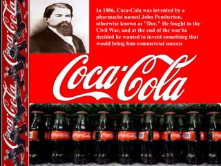 In 1886, Coca-Cola was invented by a
pharmacist named John Pemberton,
otherwise known as "Doc." He fought in the
Civil War, and at the end of the war he
decided he wanted to invent something that
would bring him commercial success

 
