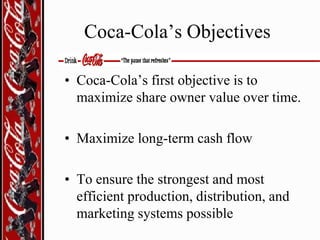 Coca-Cola’s Objectives
• Coca-Cola’s first objective is to
maximize share owner value over time.
• Maximize long-term cash flow

• To ensure the strongest and most
efficient production, distribution, and
marketing systems possible

 
