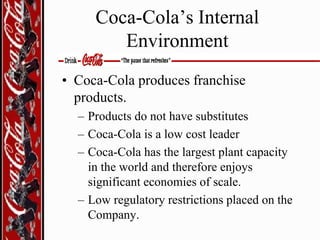 Coca-Cola’s Internal
Environment
• Coca-Cola produces franchise
products.
– Products do not have substitutes
– Coca-Cola is a low cost leader
– Coca-Cola has the largest plant capacity
in the world and therefore enjoys
significant economies of scale.
– Low regulatory restrictions placed on the
Company.

 