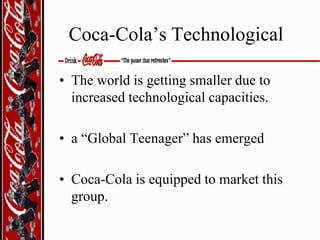 Coca-Cola’s Technological
• The world is getting smaller due to
increased technological capacities.
• a “Global Teenager” has emerged

• Coca-Cola is equipped to market this
group.

 
