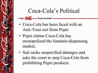 Coca-Cola’s Political
• Coca-Cola has been faced with an
Anti-Trust suit from Pepsi
• Pepsi claims Coca-Cola has
monopolized the fountain-dispensing
market.
• Suit seeks unspecified damages and
asks the court to stop Coca-Cola from
prohibiting Pepsi products.

 