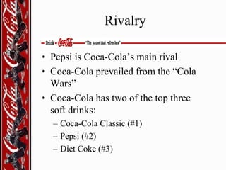 Rivalry
• Pepsi is Coca-Cola’s main rival
• Coca-Cola prevailed from the “Cola
Wars”
• Coca-Cola has two of the top three
soft drinks:
– Coca-Cola Classic (#1)
– Pepsi (#2)
– Diet Coke (#3)

 