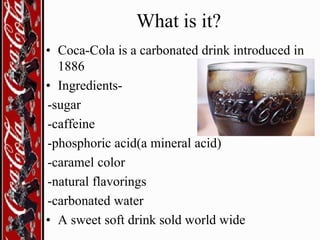 What is it?
• Coca-Cola is a carbonated drink introduced in
1886
• Ingredients-sugar
-caffeine
-phosphoric acid(a mineral acid)
-caramel color
-natural flavorings
-carbonated water
• A sweet soft drink sold world wide

 
