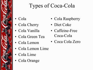 Types of Coca-Cola
•
•
•
•
•
•
•
•

Cola
Cola Cherry
Cola Vanilla
Cola Green Tea
Cola Lemon
Cola Lemon Lime
Cola Lime
Cola Orange

• Cola Raspberry
• Diet Coke
• Caffeine-Free
Coca-Cola
• Coca Cola Zero

 