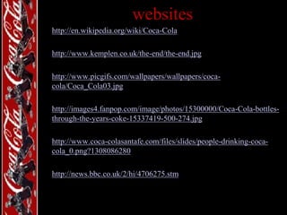 websites
• http://en.wikipedia.org/wiki/Coca-Cola
• http://www.kemplen.co.uk/the-end/the-end.jpg
• http://www.picgifs.com/wallpapers/wallpapers/cocacola/Coca_Cola03.jpg
• http://images4.fanpop.com/image/photos/15300000/Coca-Cola-bottlesthrough-the-years-coke-15337419-500-274.jpg
• http://www.coca-colasantafe.com/files/slides/people-drinking-cocacola_0.png?1308086280
• http://news.bbc.co.uk/2/hi/4706275.stm

 