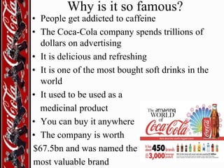 Why is it so famous?

• People get addicted to caffeine
• The Coca-Cola company spends trillions of
dollars on advertising
• It is delicious and refreshing
• It is one of the most bought soft drinks in the
world
• It used to be used as a
medicinal product
• You can buy it anywhere
• The company is worth
$67.5bn and was named the
most valuable brand

 