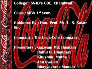 College : SNJB’s COE, Chandwad.
Class : MBA 1st year.
Guidance By : Hon. Prof. Mr. U. S. Kasar
Sir.
Company : The Coca-Cola Company.
Presenters : Gaziyani Md. Hasnain
Rahul O. Bhandari
Khushbu Mutha
Abu Swaleh
Bhagyashree Mankar

 