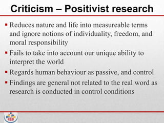 Criticism – Positivist research
 Reduces nature and life into measureable terms
  and ignore notions of individuality, freedom, and
  moral responsibility
 Fails to take into account our unique ability to
  interpret the world
 Regards human behaviour as passive, and control
 Findings are general not related to the real word as
  research is conducted in control conditions
 