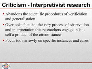 Criticism - Interpretivist research
 Abandons the scientific procedures of verification
  and generalisation
 Overlooks fact that the very process of observation
  and interpretation that researchers engage in is it
  self a product of the circumstances
 Focus too narrowly on specific instances and cases
 