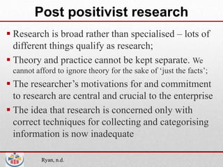 Post positivist research
 Research is broad rather than specialised – lots of
  different things qualify as research;
 Theory and practice cannot be kept separate. We
 cannot afford to ignore theory for the sake of ‘just the facts’;
 The researcher’s motivations for and commitment
  to research are central and crucial to the enterprise
 The idea that research is concerned only with
  correct techniques for collecting and categorising
  information is now inadequate

          Ryan, n.d.
 