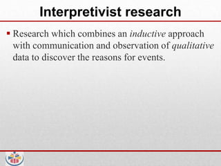 Interpretivist research
 Research which combines an inductive approach
  with communication and observation of qualitative
  data to discover the reasons for events.
 