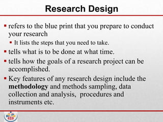Research Design
 refers to the blue print that you prepare to conduct
  your research
   It lists the steps that you need to take.
 tells what is to be done at what time.
 tells how the goals of a research project can be
  accomplished.
 Key features of any research design include the
  methodology and methods sampling, data
  collection and analysis, procedures and
  instruments etc.
 