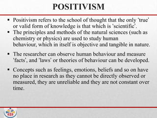 POSITIVISM
 Positivism refers to the school of thought that the only „true‟
  or valid form of knowledge is that which is „scientific‟.
 The principles and methods of the natural sciences (such as
  chemistry or physics) are used to study human
  behaviour, which in itself is objective and tangible in nature.
 The researcher can observe human behaviour and measure
  „facts‟, and „laws‟ or theories of behaviour can be developed.
 Concepts such as feelings, emotions, beliefs and so on have
  no place in research as they cannot be directly observed or
  measured, they are unreliable and they are not constant over
  time.
 