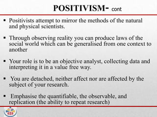 POSITIVISM-             cont

 Positivists attempt to mirror the methods of the natural
  and physical scientists.
 Through observing reality you can produce laws of the
  social world which can be generalised from one context to
  another
 Your role is to be an objective analyst, collecting data and
  interpreting it in a value free way.
 You are detached, neither affect nor are affected by the
  subject of your research.
 Emphasise the quantifiable, the observable, and
  replication (the ability to repeat research)
 