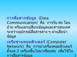 2
•การสื่อสารข้อมูล (Data
Communication) คือ การรับ-ส่ง โอน
ย้าย หรือแลกเปลี่ยนข้อมูลและสารสนเทศ
ระหว่างอุปกรณ์สื่อสารต่าง ๆ ผ่านสื่อนำา
ข้อมูล
•เครือข่ายคอมพิวเตอร์ (Computer
Network) คือ การนำาเครื่องคอมพิวเตอร์
ตั้งแต่ 2 เครื่องขึ้นไปมาเชื่อมต่อ เพื่อใช้ใน
การสื่อสารข้อมูล
 