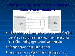 2525
การสื่อสารข้อมูลแบบขนาดการสื่อสารข้อมูลแบบขนาด (Parallel(Parallel
Data Transmission)Data Transmission)
 เป็นการส่งข้อมูลครั้งละหลาย ๆ บิตไปเป็นการส่งข้อมูลครั้งละหลาย ๆ บิตไป
บนสายสัญญาณจนครบจำานวนข้อมูลบนสายสัญญาณจนครบจำานวนข้อมูล
โดยที่สายสัญญาณจะมีหลายเส้นโดยที่สายสัญญาณจะมีหลายเส้น
 มีราคาสูงกว่าแบบอนุกรมมีราคาสูงกว่าแบบอนุกรม
 เนื่องจากการสื่อสารมีสายสัญญาณเนื่องจากการสื่อสารมีสายสัญญาณ
 