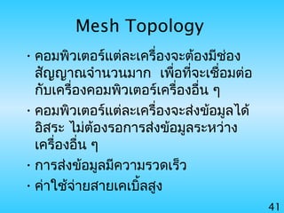 41
Mesh Topology
•คอมพิวเตอร์แต่ละเครื่องจะต้องมีช่อง
สัญญาณจำานวนมาก เพื่อที่จะเชื่อมต่อ
กับเครื่องคอมพิวเตอร์เครื่องอื่น ๆ
•คอมพิวเตอร์แต่ละเครื่องจะส่งข้อมูลได้
อิสระ ไม่ต้องรอการส่งข้อมูลระหว่าง
เครื่องอื่น ๆ
•การส่งข้อมูลมีความรวดเร็ว
•ค่าใช้จ่ายสายเคเบิ้ลสูง
 