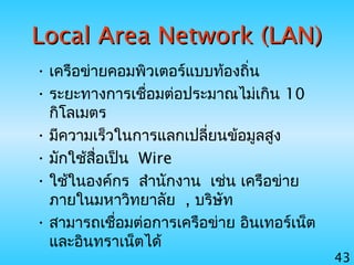 43
Local Area Network (LAN)Local Area Network (LAN)
• เครือข่ายคอมพิวเตอร์แบบท้องถิ่น
• ระยะทางการเชื่อมต่อประมาณไม่เกิน 10
กิโลเมตร
• มีความเร็วในการแลกเปลี่ยนข้อมูลสูง
• มักใช้สื่อเป็น Wire
• ใช้ในองค์กร สำานักงาน เช่น เครือข่าย
ภายในมหาวิทยาลัย , บริษัท
• สามารถเชื่อมต่อการเครือข่าย อินเทอร์เน็ต
และอินทราเน็ตได้
 
