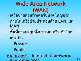 47
Wide Area NetworkWide Area Network
(WAN)(WAN)
•เครือข่ายคอมพิวเตอร์ขนาดใหญ่มาก
•ภายในเครือข่ายประกอบด้วย LAN และ
MAN
•พื้นที่ครอบคลุมทั้งประเทศ หรือ ทั่วโลก
•แบ่งเป็น
- Private
- Public
หมายเหตุุ Internet เป็นเครือข่าย
 