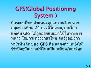 53
GPS(Global PositioningGPS(Global Positioning
SystemSystem ))
• คือระบบที่ระบุตำาแหน่งทุกแห่งบนโลก จาก
กลุ่มดาวเทียม 24 ดวงที่โคจรอยู่รอบโลก
• แต่เดิม GPS ได้ถูกออกแบบมาใช้ในทางการ
ทหาร โดยกระทรวงกลาโหม สหรัฐอเมริกา
• หน้าที่หลักของ GPS คือ แสดงตำาแหน่งให้
รู้ว่าปัจจุบันเราอยู่ที่ไหนเป็นละติจูด/ลองจิจูด
 