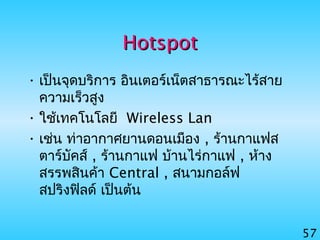 57
HotspotHotspot
• เป็นจุดบริการ อินเตอร์เน็ตสาธารณะไร้สาย
ความเร็วสูง
• ใช้เทคโนโลยี Wireless Lan
• เช่น ท่าอากาศยานดอนเมือง , ร้านกาแฟส
ตาร์บัคส์ , ร้านกาแฟ บ้านไร่กาแฟ , ห้าง
สรรพสินค้า Central , สนามกอล์ฟ
สปริงฟิลด์ เป็นต้น
 