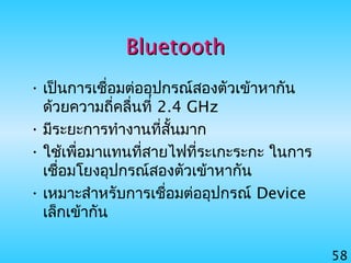 58
BluetoothBluetooth
• เป็นการเชื่อมต่ออุปกรณ์สองตัวเข้าหากัน
ด้วยความถี่คลื่นที่ 2.4 GHz
• มีระยะการทำางานที่สั้นมาก
• ใช้เพื่อมาแทนที่สายไฟที่ระเกะระกะ ในการ
เชื่อมโยงอุปกรณ์สองตัวเข้าหากัน
• เหมาะสำาหรับการเชื่อมต่ออุปกรณ์ Device
เล็กเข้ากัน
 