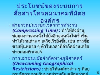 6
ประโยชน์ของระบบการ
สื่อสารโทรคมนาคมที่มีต่อ
องค์กร
• สามารถย่นระยะเวลาการทำางาน
(Compressing Time) : ทำาให้ส่งผ่าน
ข้อมูลจากจุดหนึ่งไปยังอีกจุดหนึ่งได้เร็วขึ้น
ทำาให้งานต่าง ๆ เสร็จเร็วยิ่งขึ้น เช่น การซื้อ
ขายหุ้นหลาย ๆ ตัวในเวลาที่จำากัดผ่านเครือ
ข่ายคอมพิวเตอร์
• การเอาชนะข้อจำากัดทางภูมิศาสตร์
(Overcoming Geographical
Restrictions) : ช่วยให้องค์กรต่าง ๆ ที่อยู่
 