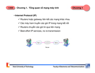 1/2008 Chương 1Chương 1. T ng quan v m ng máy tính
• Internet Protocol (IP)
Routers ho c gateway liên k t các m ng khác nhau
Các máy tram truy n các gói IP trong m ng k t n i
Routers chuy n các gói tin qua liên m ng
Best-effort IP services, no re-transmission
Hanoi University of Technology Faculty of Electronics and Telecommunications
 